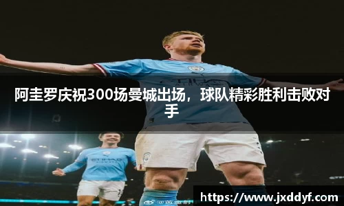 阿圭罗庆祝300场曼城出场，球队精彩胜利击败对手